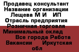 Продавец-консультант › Название организации ­ Лещева М.И., ИП › Отрасль предприятия ­ Розничная торговля › Минимальный оклад ­ 15 000 - Все города Работа » Вакансии   . Иркутская обл.